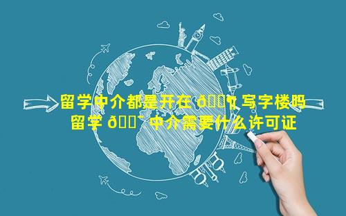 留学中介都是开在 🐶 写字楼吗 留学 🐯 中介需要什么许可证